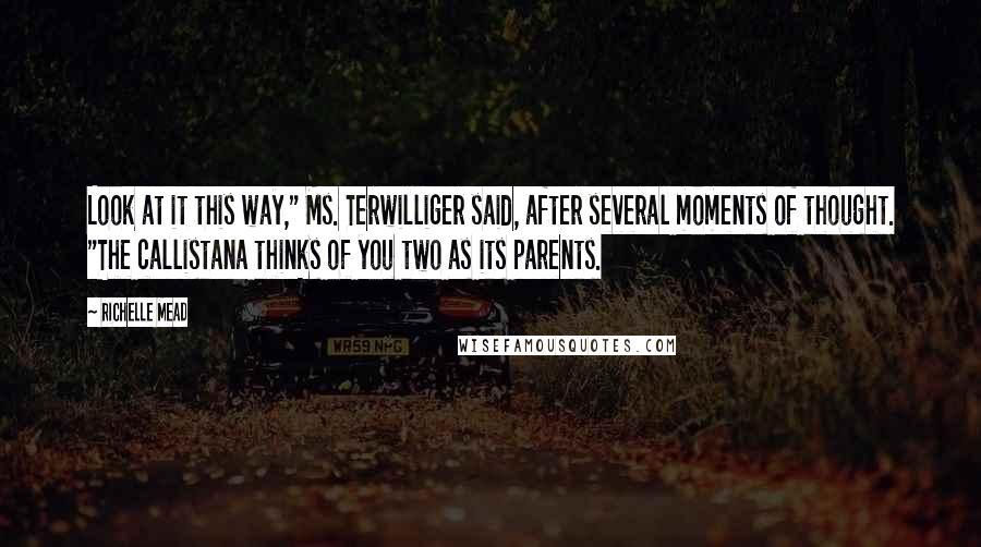 Richelle Mead Quotes: Look at it this way," Ms. Terwilliger said, after several moments of thought. "The callistana thinks of you two as its parents.