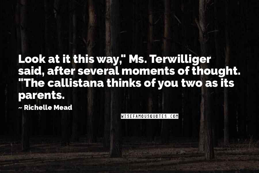 Richelle Mead Quotes: Look at it this way," Ms. Terwilliger said, after several moments of thought. "The callistana thinks of you two as its parents.