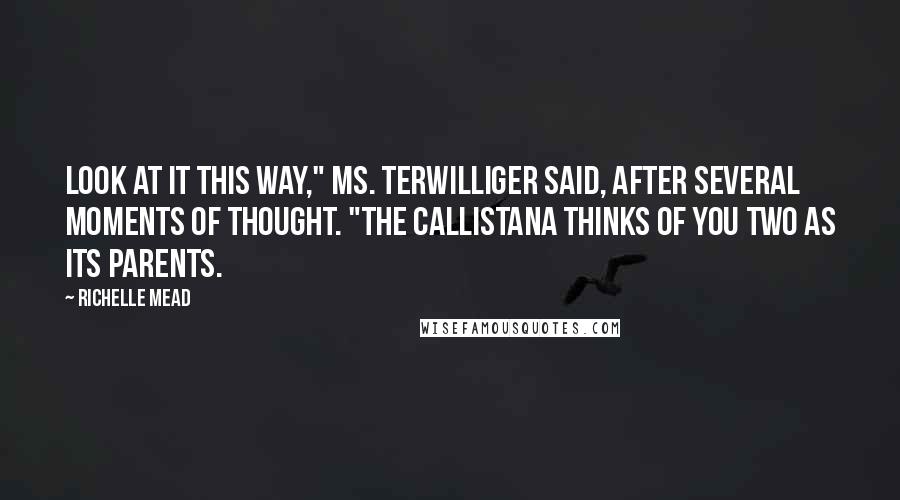 Richelle Mead Quotes: Look at it this way," Ms. Terwilliger said, after several moments of thought. "The callistana thinks of you two as its parents.