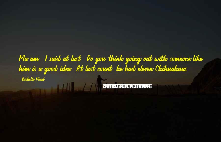 Richelle Mead Quotes: Ma'am," I said at last. "Do you think going out with someone like him is a good idea? At last count, he had eleven Chihuahuas.