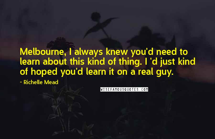 Richelle Mead Quotes: Melbourne, I always knew you'd need to learn about this kind of thing. I 'd just kind of hoped you'd learn it on a real guy.