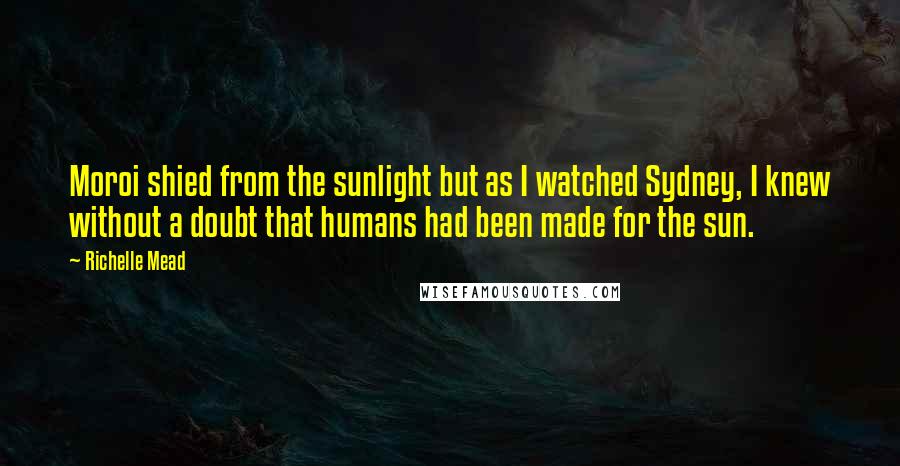 Richelle Mead Quotes: Moroi shied from the sunlight but as I watched Sydney, I knew without a doubt that humans had been made for the sun.