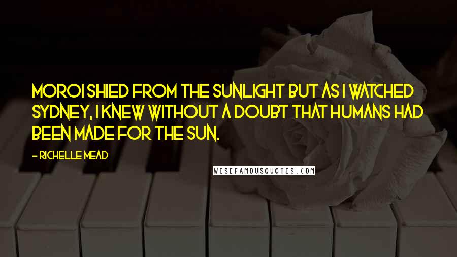 Richelle Mead Quotes: Moroi shied from the sunlight but as I watched Sydney, I knew without a doubt that humans had been made for the sun.