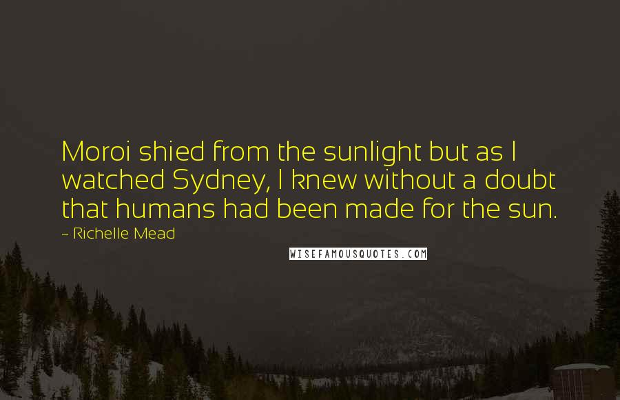 Richelle Mead Quotes: Moroi shied from the sunlight but as I watched Sydney, I knew without a doubt that humans had been made for the sun.