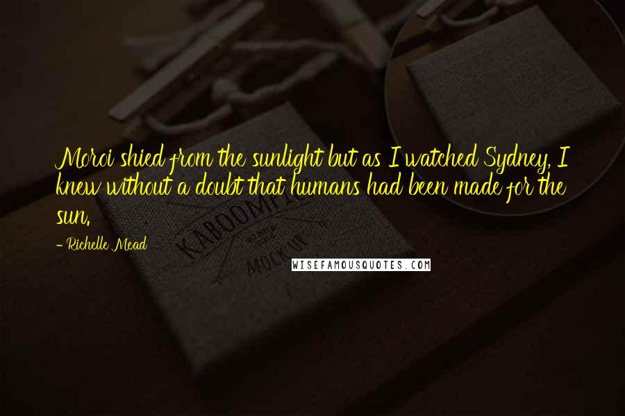 Richelle Mead Quotes: Moroi shied from the sunlight but as I watched Sydney, I knew without a doubt that humans had been made for the sun.