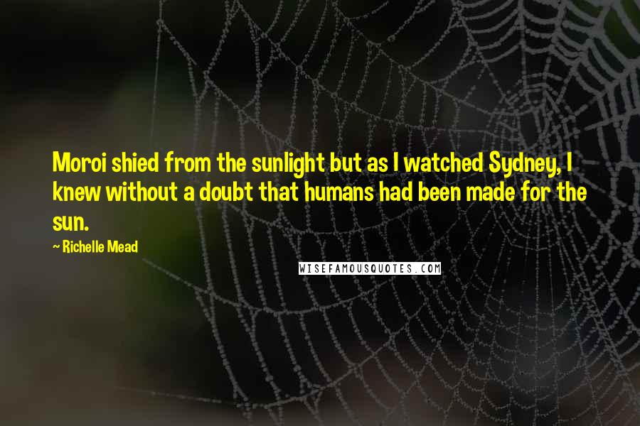 Richelle Mead Quotes: Moroi shied from the sunlight but as I watched Sydney, I knew without a doubt that humans had been made for the sun.