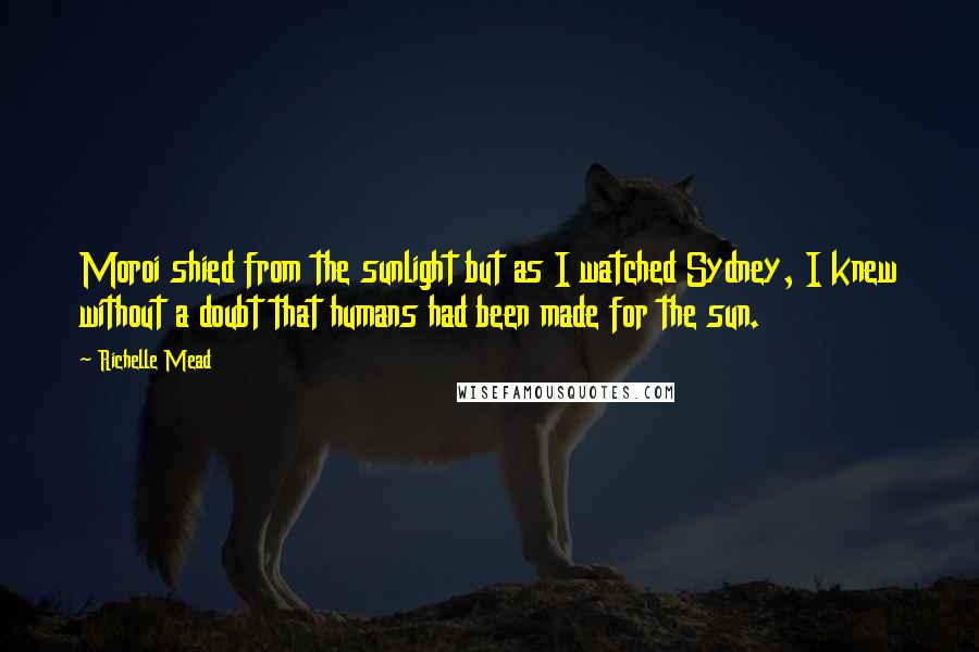 Richelle Mead Quotes: Moroi shied from the sunlight but as I watched Sydney, I knew without a doubt that humans had been made for the sun.