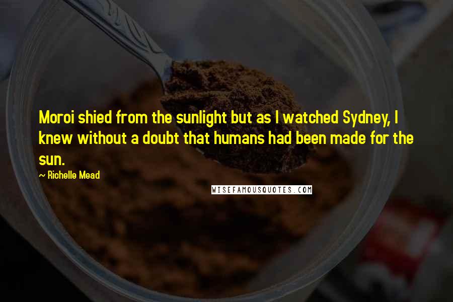 Richelle Mead Quotes: Moroi shied from the sunlight but as I watched Sydney, I knew without a doubt that humans had been made for the sun.