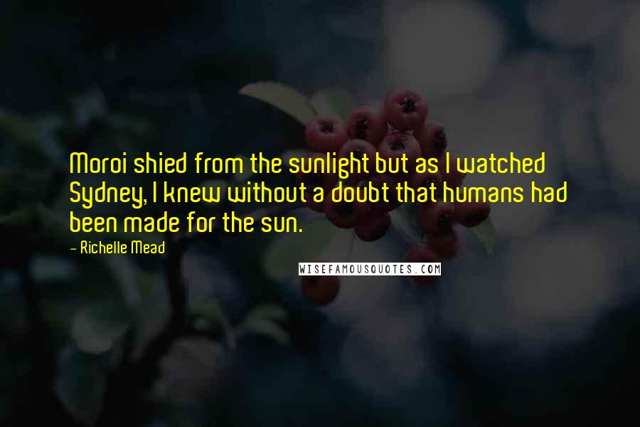 Richelle Mead Quotes: Moroi shied from the sunlight but as I watched Sydney, I knew without a doubt that humans had been made for the sun.