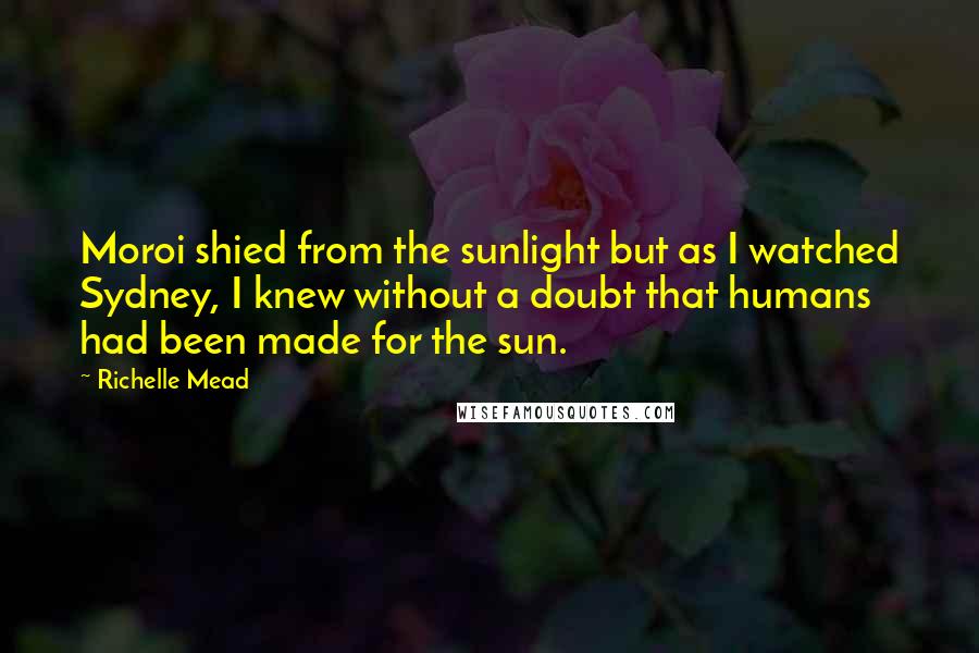 Richelle Mead Quotes: Moroi shied from the sunlight but as I watched Sydney, I knew without a doubt that humans had been made for the sun.