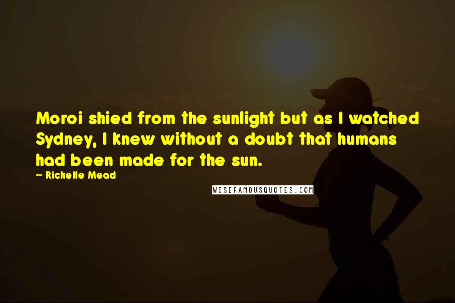 Richelle Mead Quotes: Moroi shied from the sunlight but as I watched Sydney, I knew without a doubt that humans had been made for the sun.