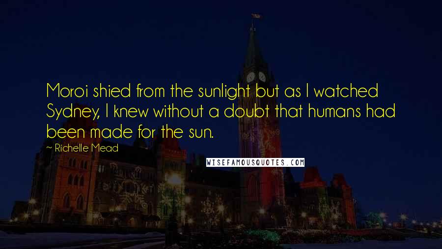 Richelle Mead Quotes: Moroi shied from the sunlight but as I watched Sydney, I knew without a doubt that humans had been made for the sun.