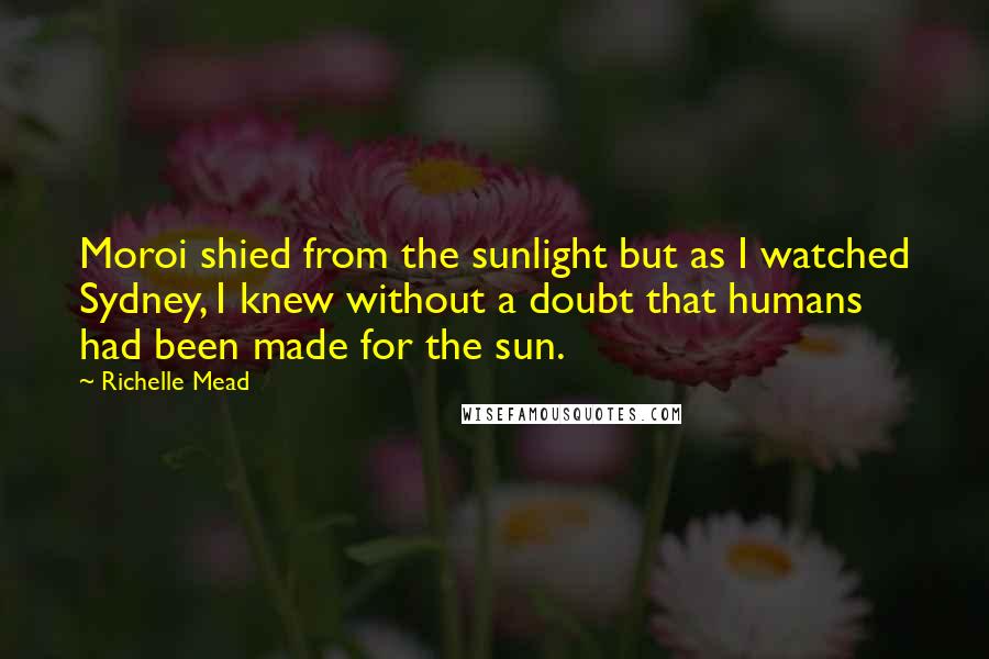 Richelle Mead Quotes: Moroi shied from the sunlight but as I watched Sydney, I knew without a doubt that humans had been made for the sun.