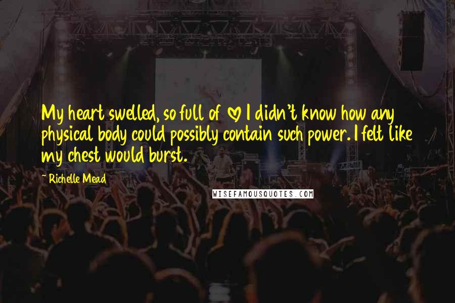 Richelle Mead Quotes: My heart swelled, so full of love I didn't know how any physical body could possibly contain such power. I felt like my chest would burst.