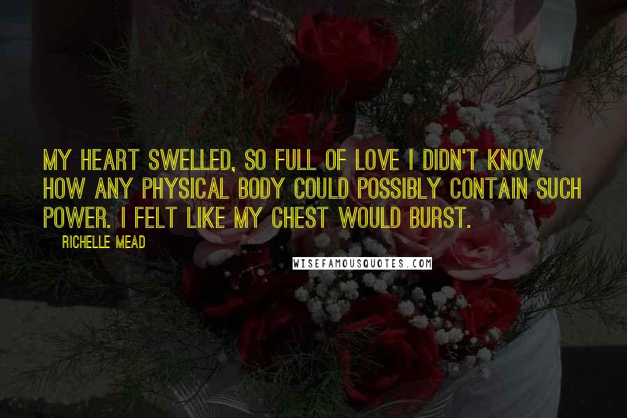 Richelle Mead Quotes: My heart swelled, so full of love I didn't know how any physical body could possibly contain such power. I felt like my chest would burst.