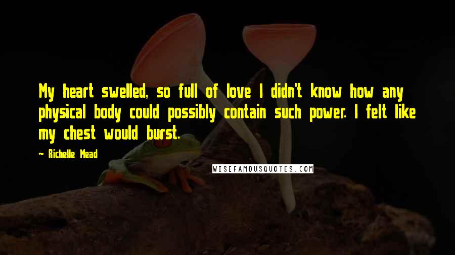 Richelle Mead Quotes: My heart swelled, so full of love I didn't know how any physical body could possibly contain such power. I felt like my chest would burst.