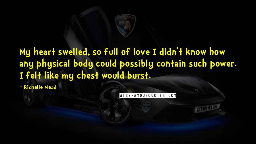 Richelle Mead Quotes: My heart swelled, so full of love I didn't know how any physical body could possibly contain such power. I felt like my chest would burst.