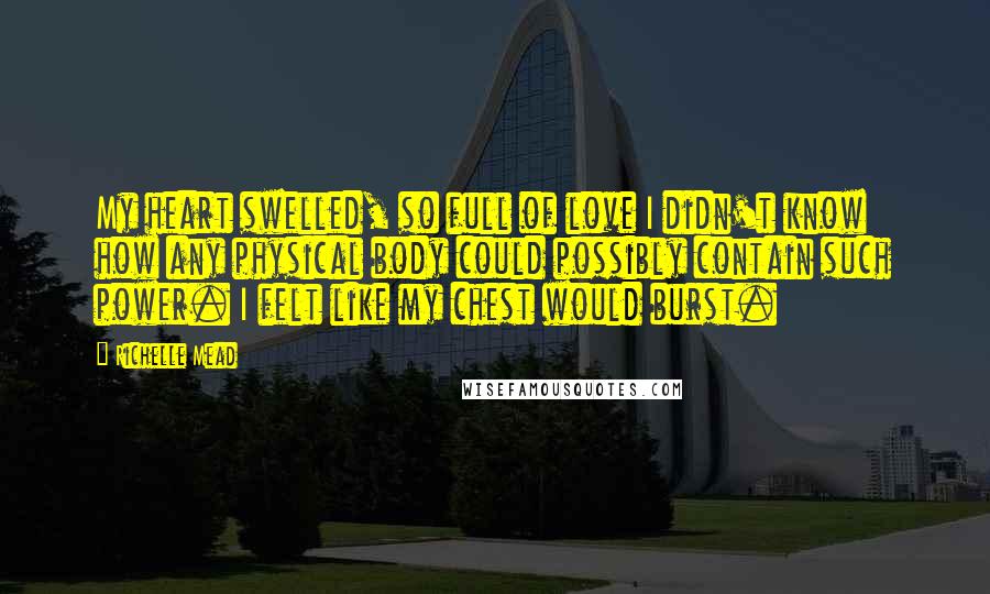 Richelle Mead Quotes: My heart swelled, so full of love I didn't know how any physical body could possibly contain such power. I felt like my chest would burst.