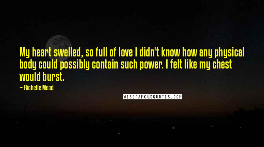 Richelle Mead Quotes: My heart swelled, so full of love I didn't know how any physical body could possibly contain such power. I felt like my chest would burst.