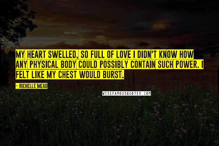 Richelle Mead Quotes: My heart swelled, so full of love I didn't know how any physical body could possibly contain such power. I felt like my chest would burst.