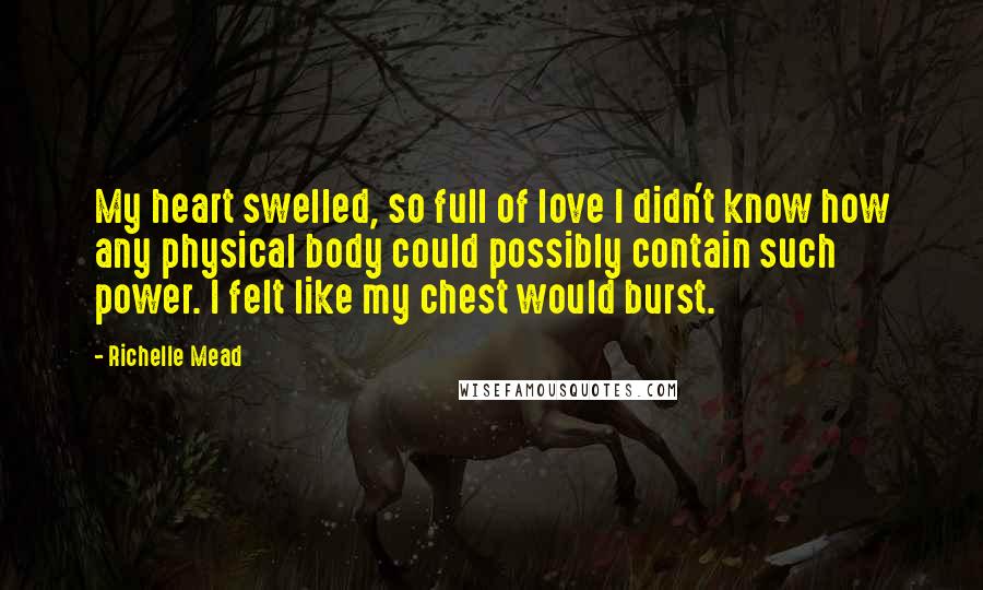 Richelle Mead Quotes: My heart swelled, so full of love I didn't know how any physical body could possibly contain such power. I felt like my chest would burst.