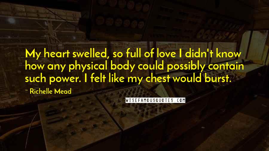 Richelle Mead Quotes: My heart swelled, so full of love I didn't know how any physical body could possibly contain such power. I felt like my chest would burst.