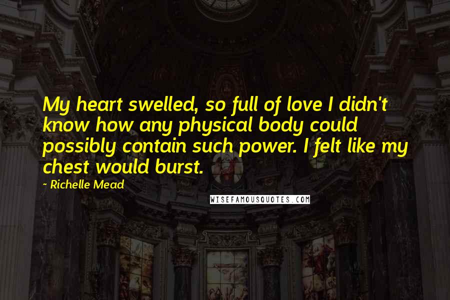 Richelle Mead Quotes: My heart swelled, so full of love I didn't know how any physical body could possibly contain such power. I felt like my chest would burst.