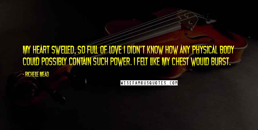 Richelle Mead Quotes: My heart swelled, so full of love I didn't know how any physical body could possibly contain such power. I felt like my chest would burst.