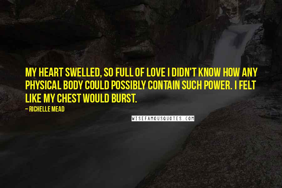 Richelle Mead Quotes: My heart swelled, so full of love I didn't know how any physical body could possibly contain such power. I felt like my chest would burst.