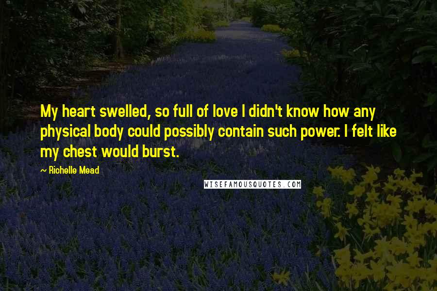 Richelle Mead Quotes: My heart swelled, so full of love I didn't know how any physical body could possibly contain such power. I felt like my chest would burst.