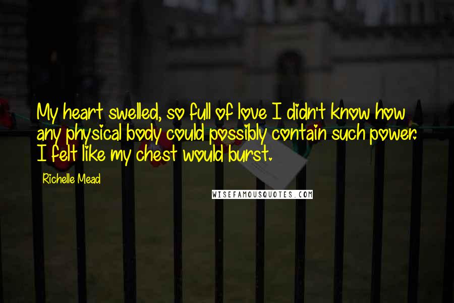 Richelle Mead Quotes: My heart swelled, so full of love I didn't know how any physical body could possibly contain such power. I felt like my chest would burst.