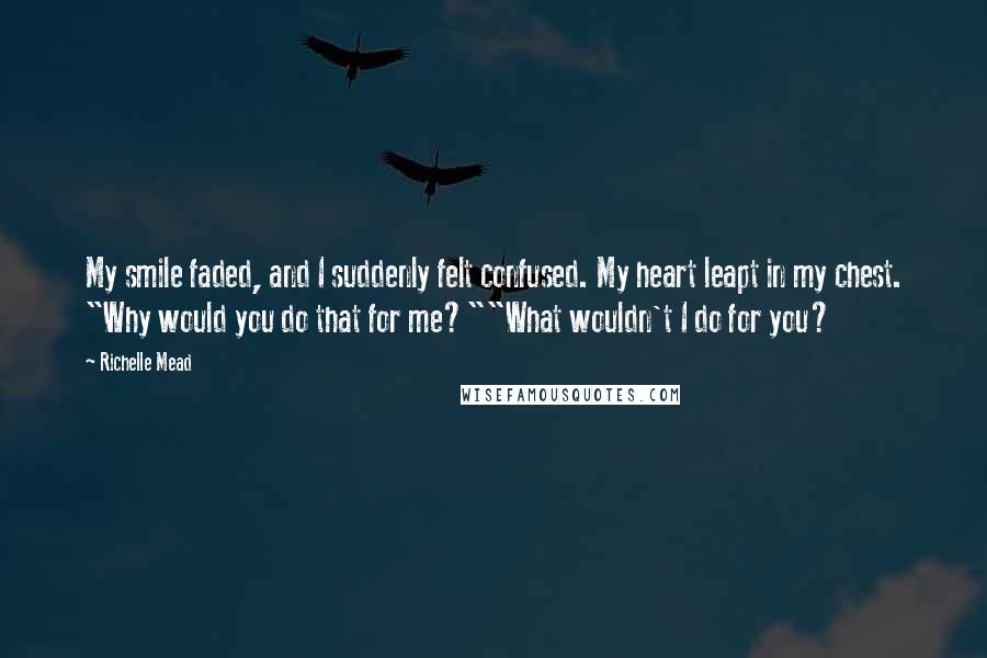 Richelle Mead Quotes: My smile faded, and I suddenly felt confused. My heart leapt in my chest. "Why would you do that for me?""What wouldn't I do for you?