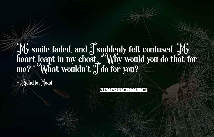 Richelle Mead Quotes: My smile faded, and I suddenly felt confused. My heart leapt in my chest. "Why would you do that for me?""What wouldn't I do for you?