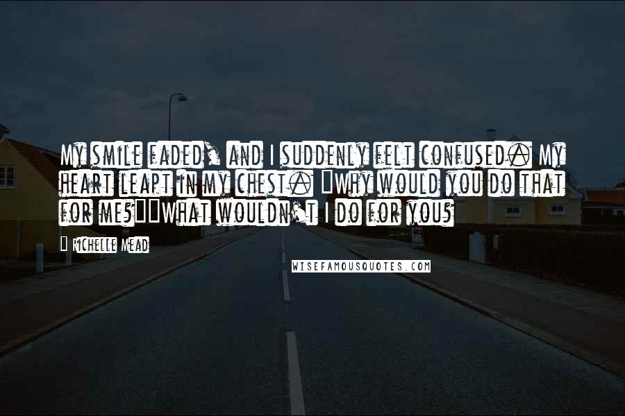 Richelle Mead Quotes: My smile faded, and I suddenly felt confused. My heart leapt in my chest. "Why would you do that for me?""What wouldn't I do for you?