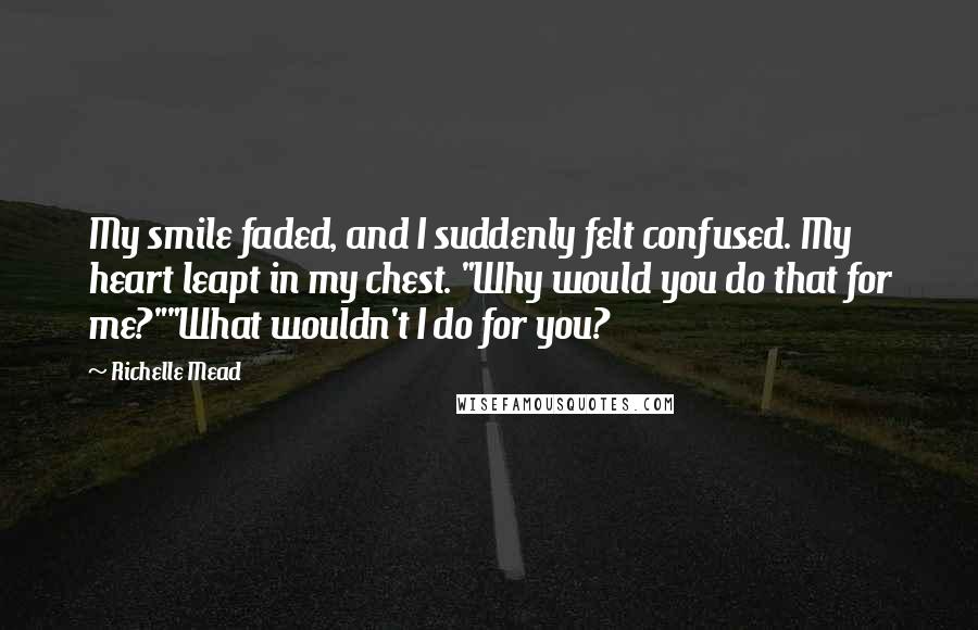 Richelle Mead Quotes: My smile faded, and I suddenly felt confused. My heart leapt in my chest. "Why would you do that for me?""What wouldn't I do for you?