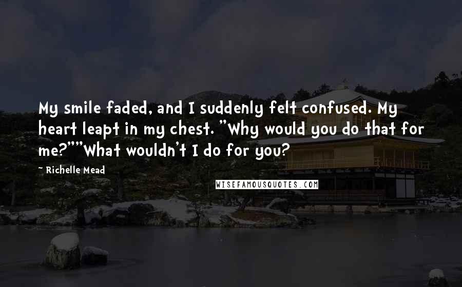 Richelle Mead Quotes: My smile faded, and I suddenly felt confused. My heart leapt in my chest. "Why would you do that for me?""What wouldn't I do for you?