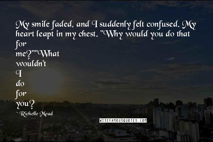 Richelle Mead Quotes: My smile faded, and I suddenly felt confused. My heart leapt in my chest. "Why would you do that for me?""What wouldn't I do for you?