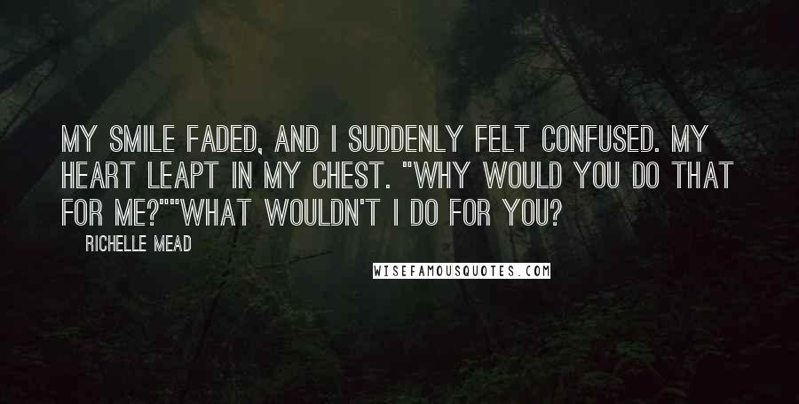 Richelle Mead Quotes: My smile faded, and I suddenly felt confused. My heart leapt in my chest. "Why would you do that for me?""What wouldn't I do for you?