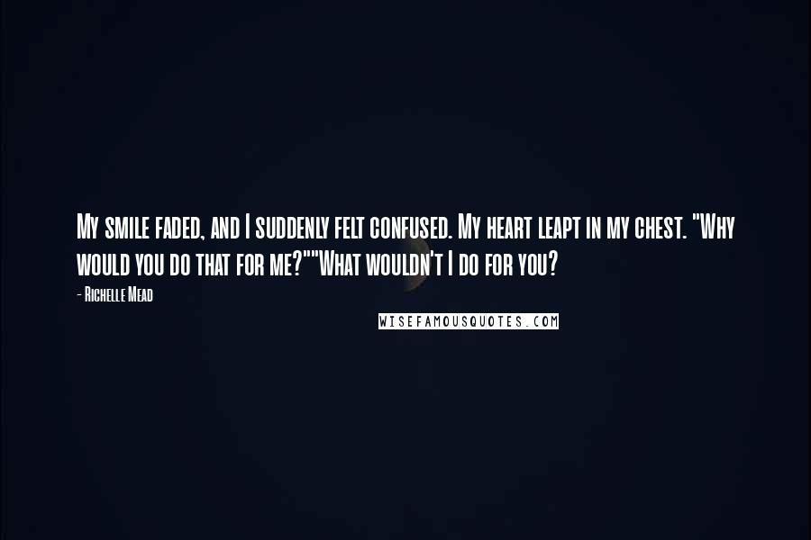 Richelle Mead Quotes: My smile faded, and I suddenly felt confused. My heart leapt in my chest. "Why would you do that for me?""What wouldn't I do for you?