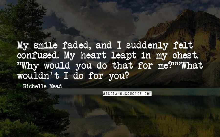 Richelle Mead Quotes: My smile faded, and I suddenly felt confused. My heart leapt in my chest. "Why would you do that for me?""What wouldn't I do for you?