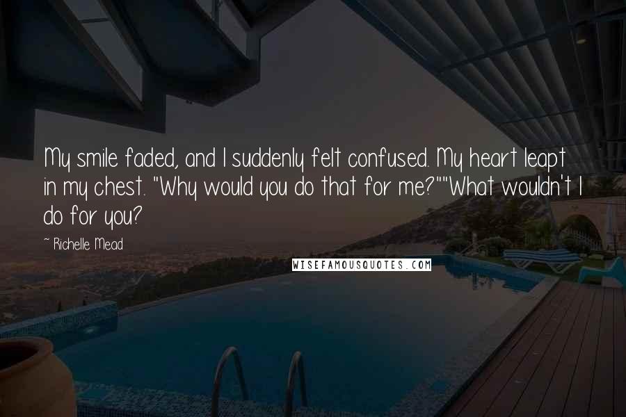 Richelle Mead Quotes: My smile faded, and I suddenly felt confused. My heart leapt in my chest. "Why would you do that for me?""What wouldn't I do for you?