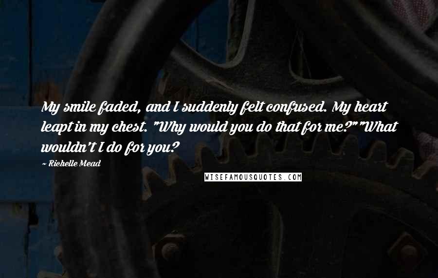 Richelle Mead Quotes: My smile faded, and I suddenly felt confused. My heart leapt in my chest. "Why would you do that for me?""What wouldn't I do for you?