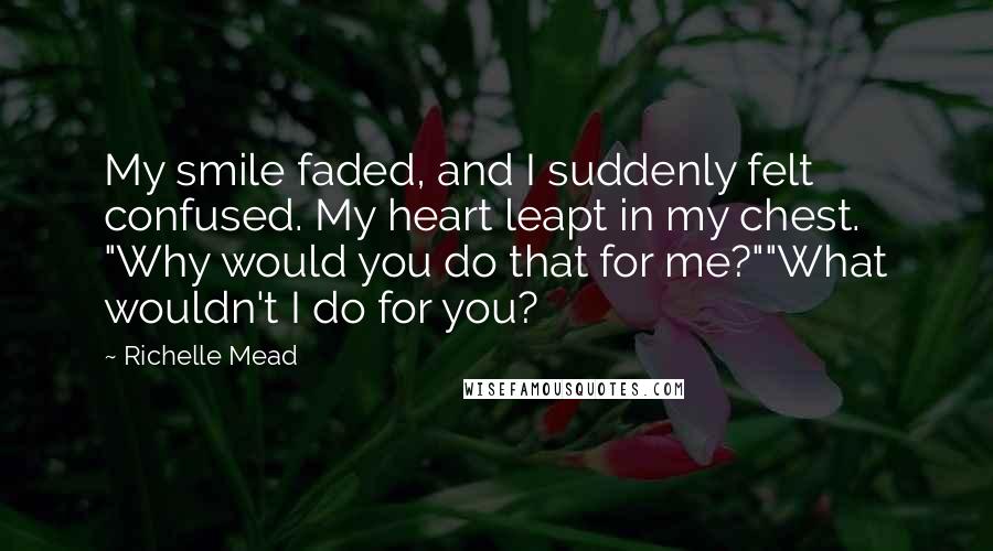 Richelle Mead Quotes: My smile faded, and I suddenly felt confused. My heart leapt in my chest. "Why would you do that for me?""What wouldn't I do for you?