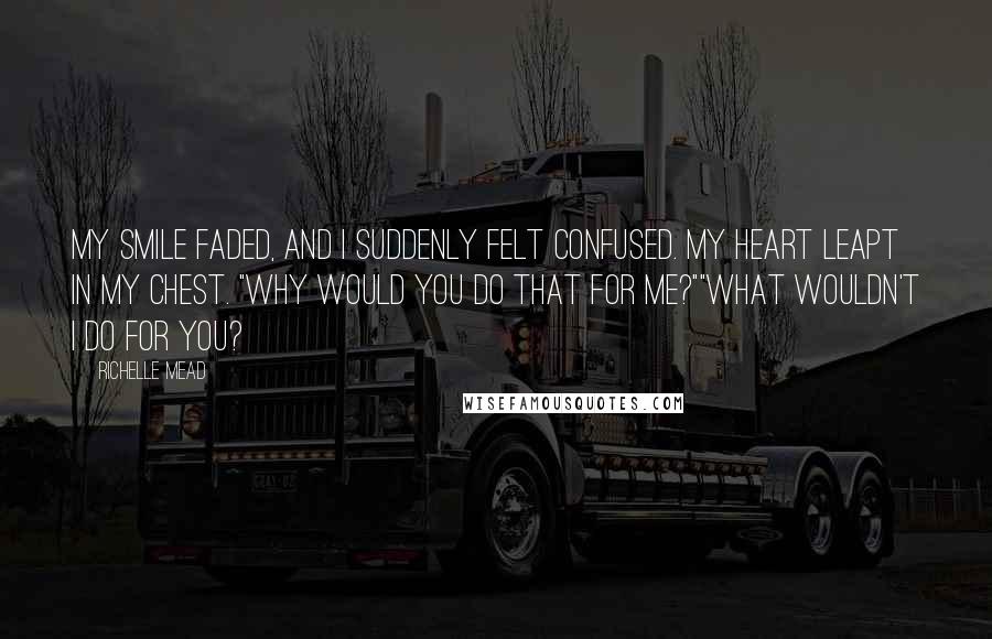 Richelle Mead Quotes: My smile faded, and I suddenly felt confused. My heart leapt in my chest. "Why would you do that for me?""What wouldn't I do for you?