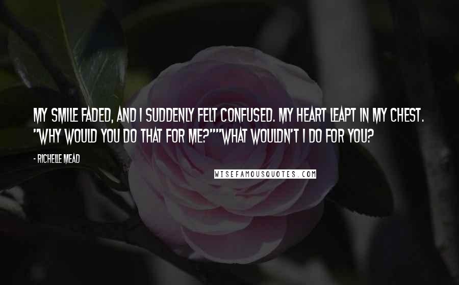 Richelle Mead Quotes: My smile faded, and I suddenly felt confused. My heart leapt in my chest. "Why would you do that for me?""What wouldn't I do for you?