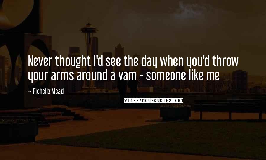 Richelle Mead Quotes: Never thought I'd see the day when you'd throw your arms around a vam - someone like me