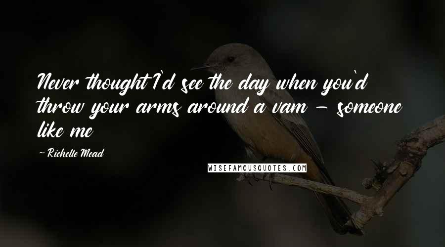 Richelle Mead Quotes: Never thought I'd see the day when you'd throw your arms around a vam - someone like me