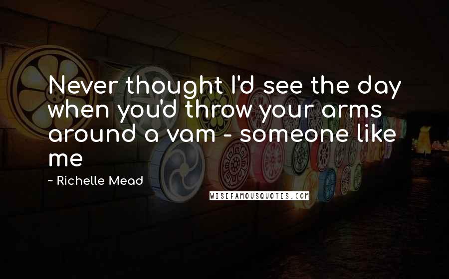 Richelle Mead Quotes: Never thought I'd see the day when you'd throw your arms around a vam - someone like me