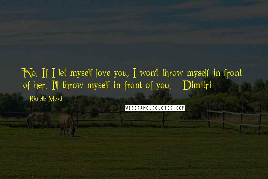 Richelle Mead Quotes: No. If I let myself love you, I won't throw myself in front of her. I'll throw myself in front of you. - Dimitri