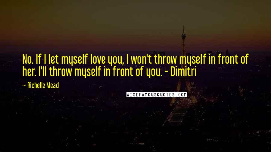 Richelle Mead Quotes: No. If I let myself love you, I won't throw myself in front of her. I'll throw myself in front of you. - Dimitri